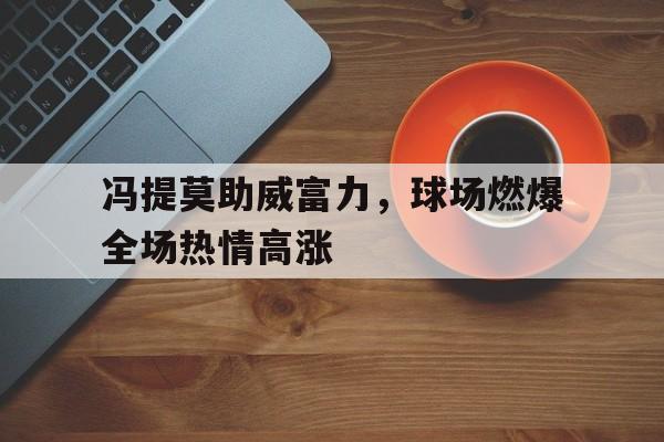 开云体育平台APP-冯提莫助威富力，球场燃爆全场热情高涨的简单介绍