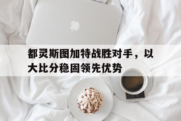 开云APP-都灵斯图加特战胜对手，以大比分稳固领先优势的简单介绍